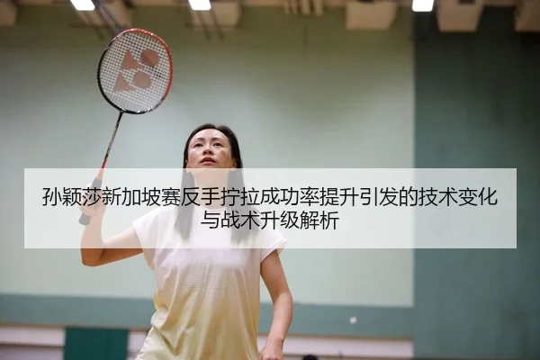 孙颖莎新加坡赛反手拧拉成功率提升引发的技术变化与战术升级解析