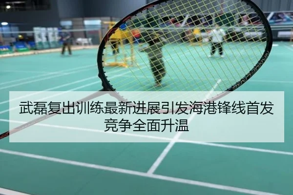 武磊复出训练最新进展引发海港锋线首发竞争全面升温